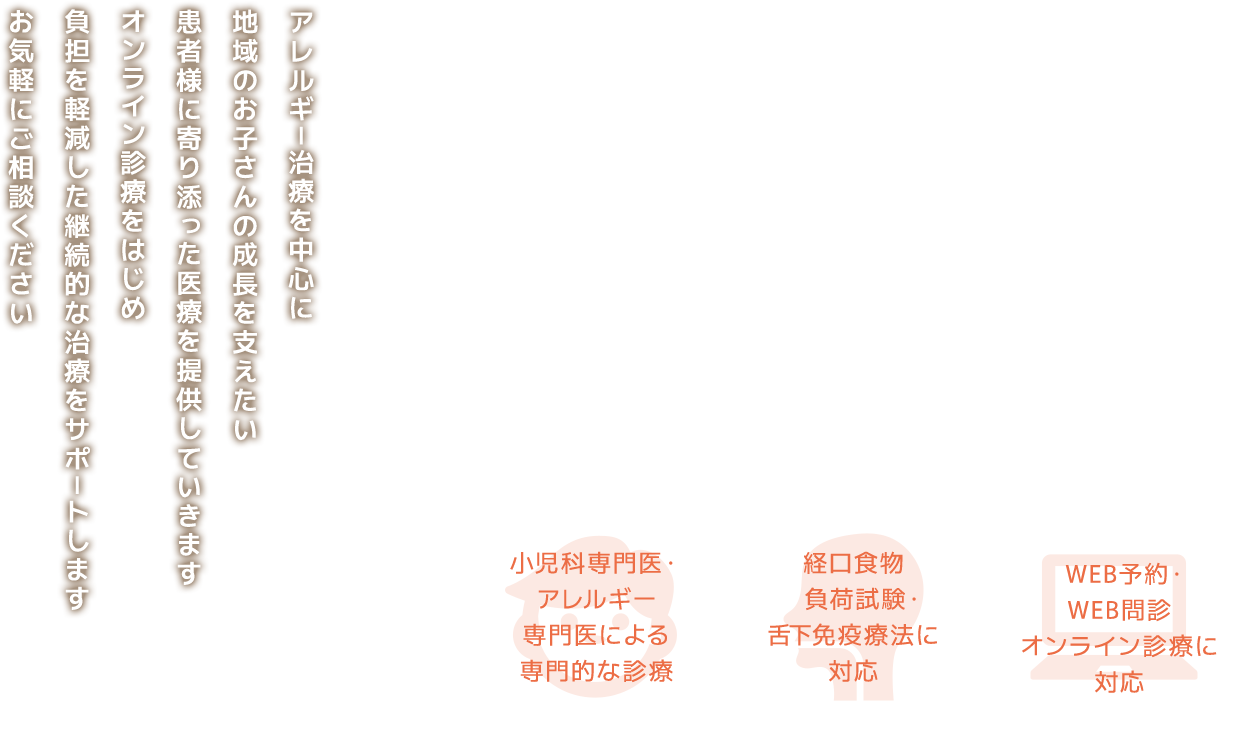 アレルギー治療を中心に地域のお子さんの成長を支えたい患者様に寄り添った医療を提供していきますオンライン診療をはじめ負担を軽減した継続的な治療をサポートしますお気軽にご相談ください